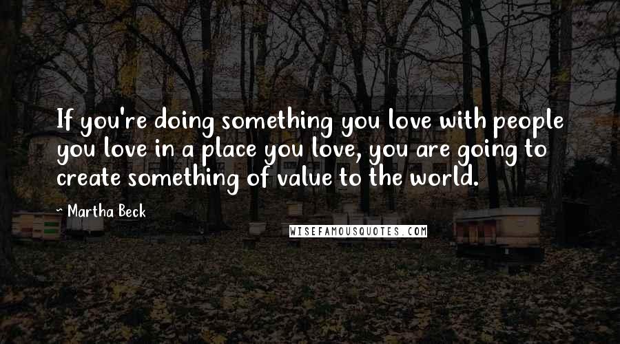 Martha Beck Quotes: If you're doing something you love with people you love in a place you love, you are going to create something of value to the world.