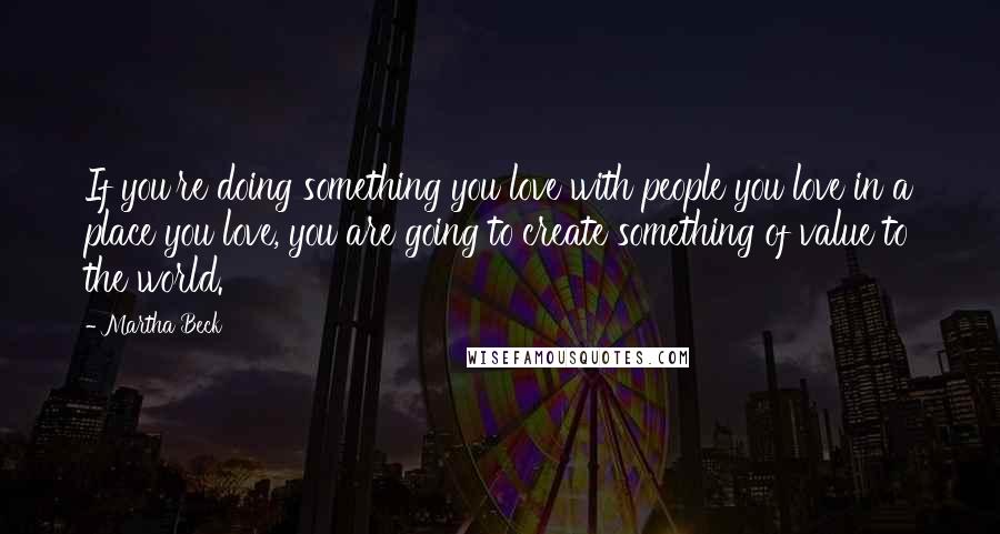 Martha Beck Quotes: If you're doing something you love with people you love in a place you love, you are going to create something of value to the world.