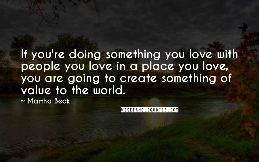 Martha Beck Quotes: If you're doing something you love with people you love in a place you love, you are going to create something of value to the world.