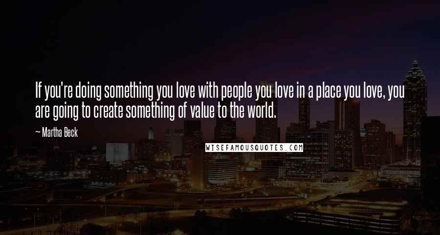 Martha Beck Quotes: If you're doing something you love with people you love in a place you love, you are going to create something of value to the world.