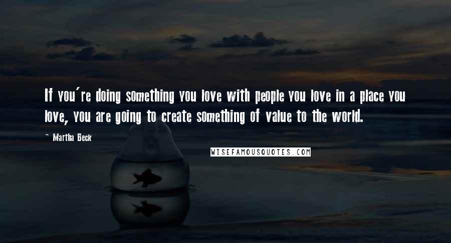 Martha Beck Quotes: If you're doing something you love with people you love in a place you love, you are going to create something of value to the world.