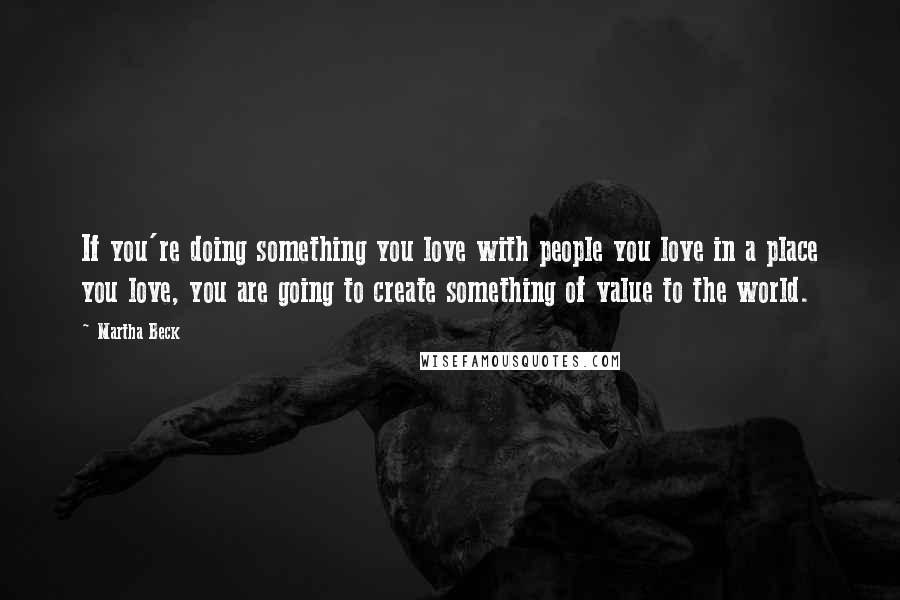 Martha Beck Quotes: If you're doing something you love with people you love in a place you love, you are going to create something of value to the world.
