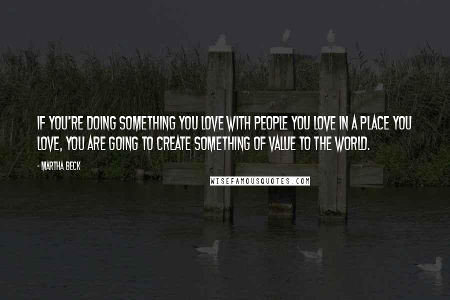 Martha Beck Quotes: If you're doing something you love with people you love in a place you love, you are going to create something of value to the world.