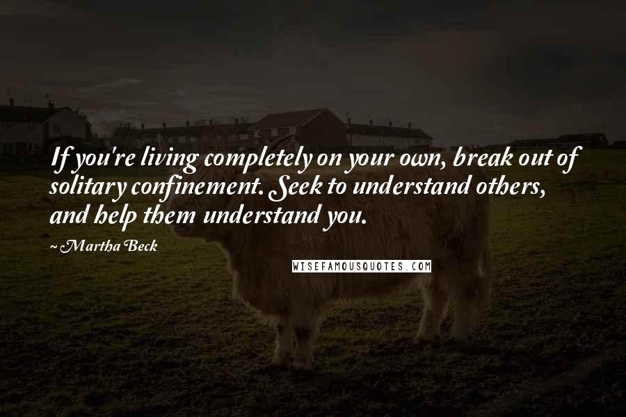 Martha Beck Quotes: If you're living completely on your own, break out of solitary confinement. Seek to understand others, and help them understand you.