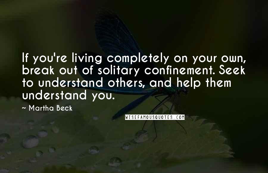 Martha Beck Quotes: If you're living completely on your own, break out of solitary confinement. Seek to understand others, and help them understand you.