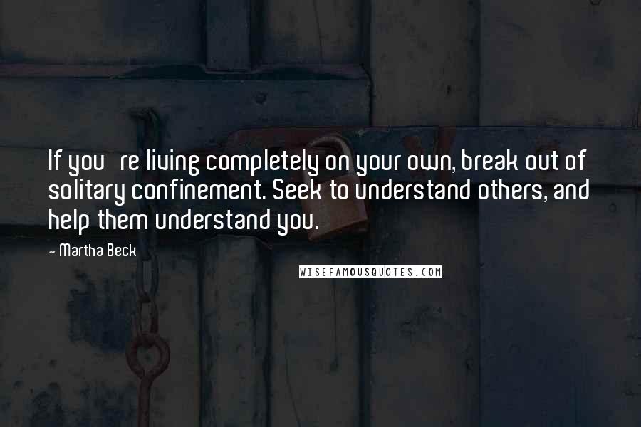 Martha Beck Quotes: If you're living completely on your own, break out of solitary confinement. Seek to understand others, and help them understand you.
