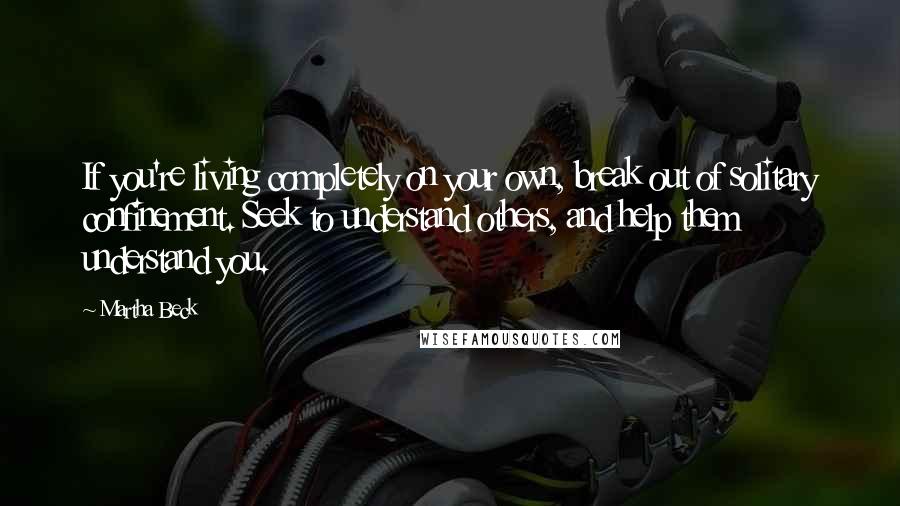 Martha Beck Quotes: If you're living completely on your own, break out of solitary confinement. Seek to understand others, and help them understand you.