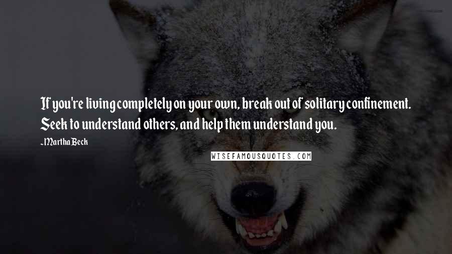 Martha Beck Quotes: If you're living completely on your own, break out of solitary confinement. Seek to understand others, and help them understand you.