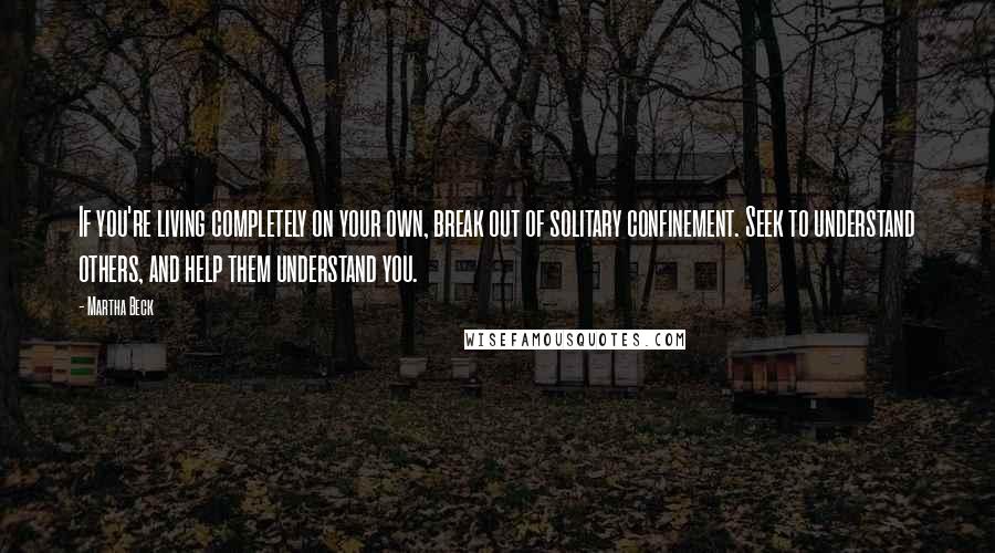 Martha Beck Quotes: If you're living completely on your own, break out of solitary confinement. Seek to understand others, and help them understand you.