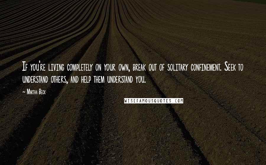 Martha Beck Quotes: If you're living completely on your own, break out of solitary confinement. Seek to understand others, and help them understand you.