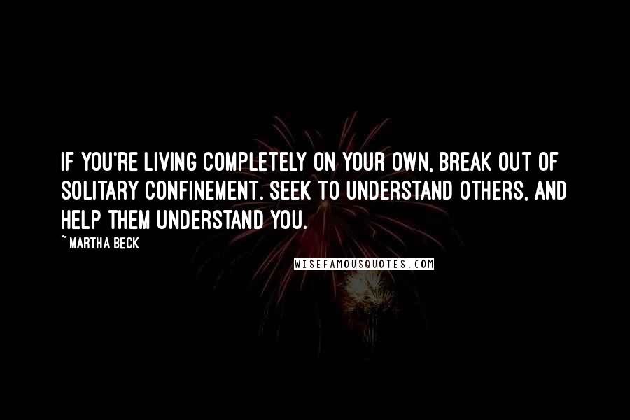 Martha Beck Quotes: If you're living completely on your own, break out of solitary confinement. Seek to understand others, and help them understand you.
