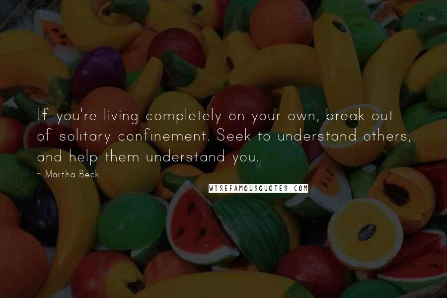 Martha Beck Quotes: If you're living completely on your own, break out of solitary confinement. Seek to understand others, and help them understand you.