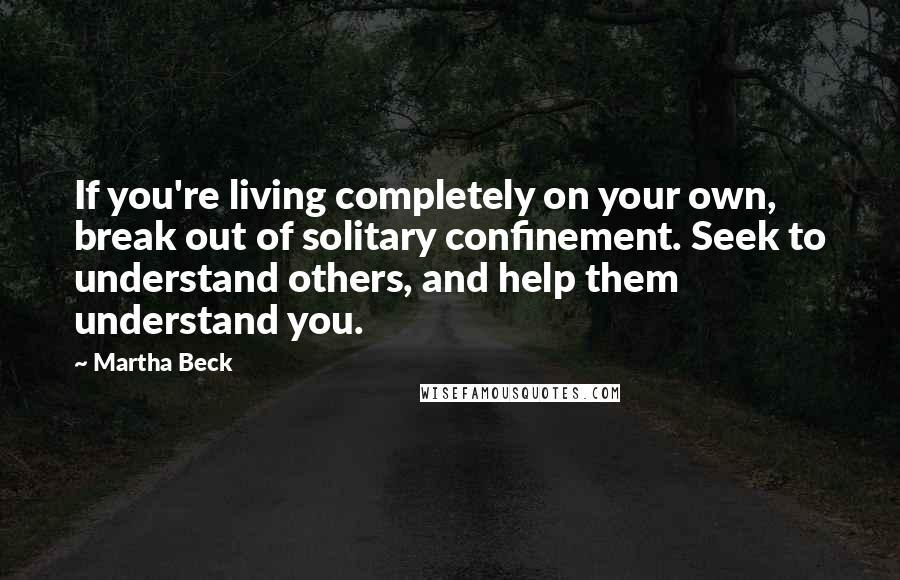 Martha Beck Quotes: If you're living completely on your own, break out of solitary confinement. Seek to understand others, and help them understand you.