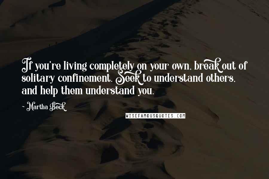 Martha Beck Quotes: If you're living completely on your own, break out of solitary confinement. Seek to understand others, and help them understand you.