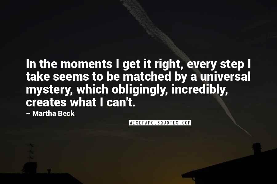 Martha Beck Quotes: In the moments I get it right, every step I take seems to be matched by a universal mystery, which obligingly, incredibly, creates what I can't.