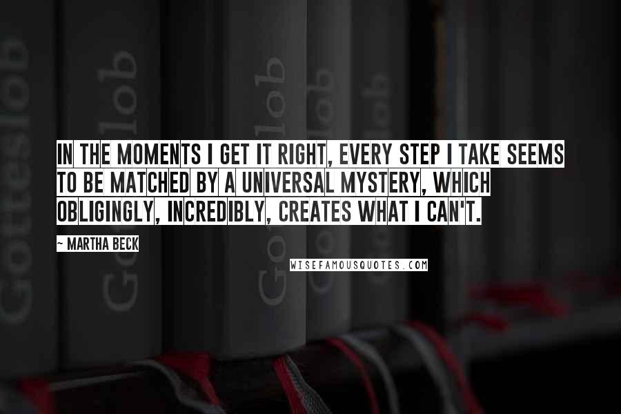 Martha Beck Quotes: In the moments I get it right, every step I take seems to be matched by a universal mystery, which obligingly, incredibly, creates what I can't.