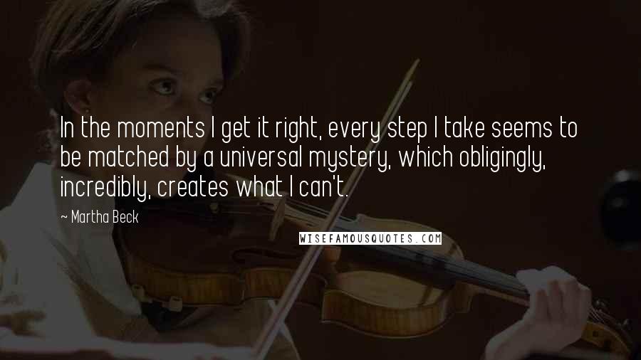 Martha Beck Quotes: In the moments I get it right, every step I take seems to be matched by a universal mystery, which obligingly, incredibly, creates what I can't.