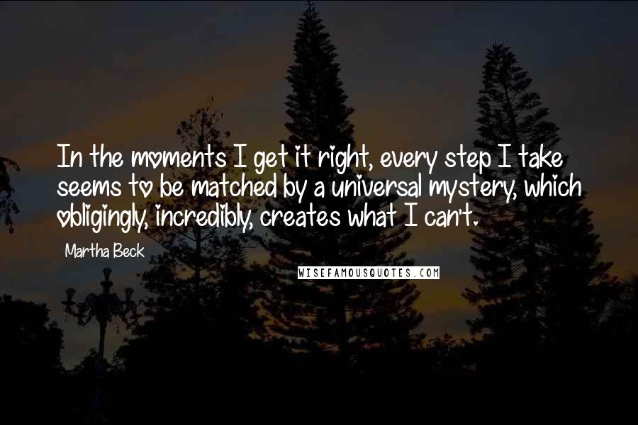 Martha Beck Quotes: In the moments I get it right, every step I take seems to be matched by a universal mystery, which obligingly, incredibly, creates what I can't.