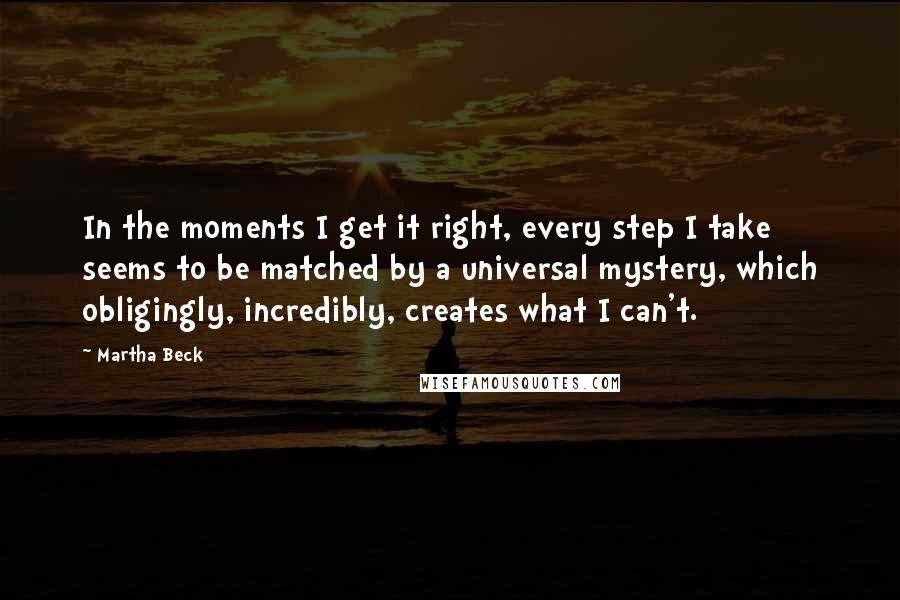 Martha Beck Quotes: In the moments I get it right, every step I take seems to be matched by a universal mystery, which obligingly, incredibly, creates what I can't.
