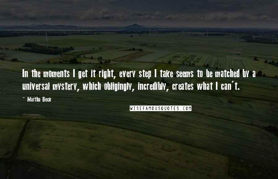 Martha Beck Quotes: In the moments I get it right, every step I take seems to be matched by a universal mystery, which obligingly, incredibly, creates what I can't.