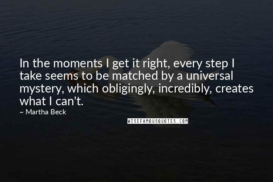 Martha Beck Quotes: In the moments I get it right, every step I take seems to be matched by a universal mystery, which obligingly, incredibly, creates what I can't.