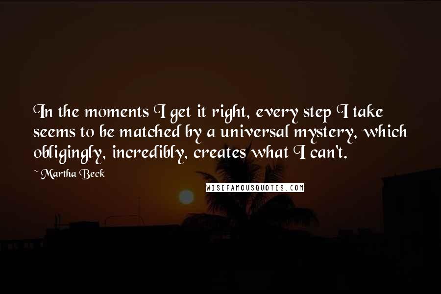 Martha Beck Quotes: In the moments I get it right, every step I take seems to be matched by a universal mystery, which obligingly, incredibly, creates what I can't.