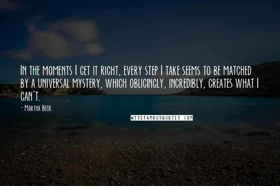 Martha Beck Quotes: In the moments I get it right, every step I take seems to be matched by a universal mystery, which obligingly, incredibly, creates what I can't.