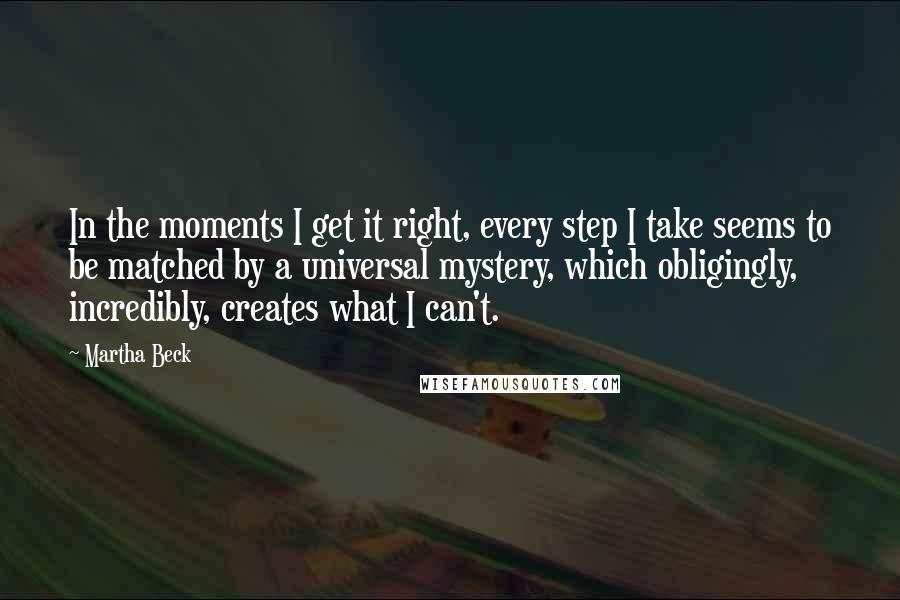 Martha Beck Quotes: In the moments I get it right, every step I take seems to be matched by a universal mystery, which obligingly, incredibly, creates what I can't.