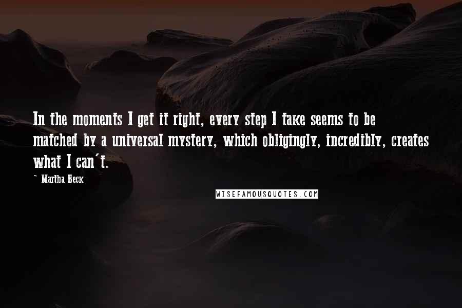 Martha Beck Quotes: In the moments I get it right, every step I take seems to be matched by a universal mystery, which obligingly, incredibly, creates what I can't.