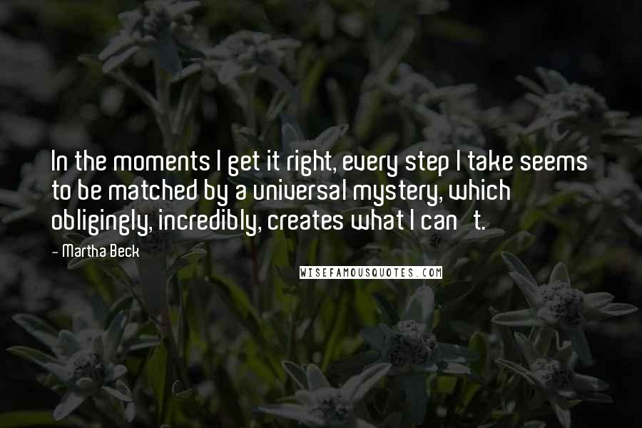 Martha Beck Quotes: In the moments I get it right, every step I take seems to be matched by a universal mystery, which obligingly, incredibly, creates what I can't.