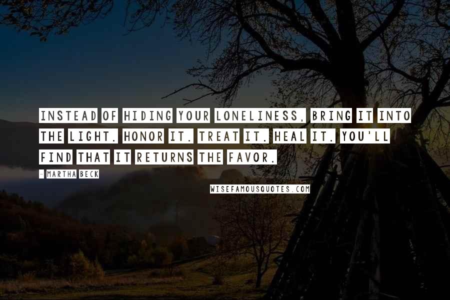 Martha Beck Quotes: Instead of hiding your loneliness, bring it into the light. Honor it. Treat it. Heal it. You'll find that it returns the favor.