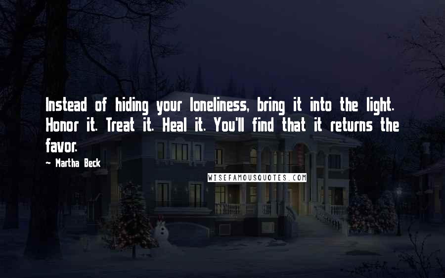 Martha Beck Quotes: Instead of hiding your loneliness, bring it into the light. Honor it. Treat it. Heal it. You'll find that it returns the favor.