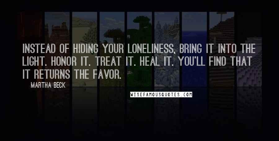 Martha Beck Quotes: Instead of hiding your loneliness, bring it into the light. Honor it. Treat it. Heal it. You'll find that it returns the favor.
