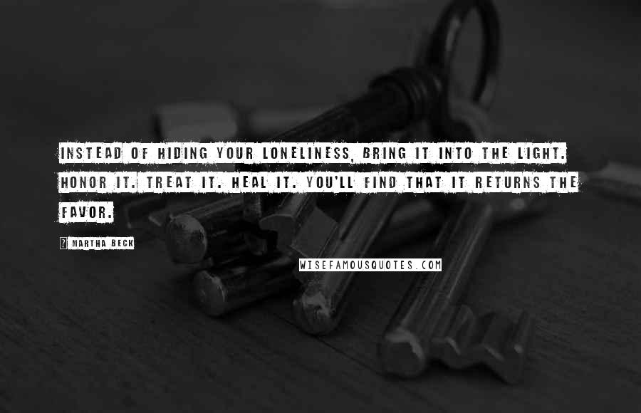 Martha Beck Quotes: Instead of hiding your loneliness, bring it into the light. Honor it. Treat it. Heal it. You'll find that it returns the favor.