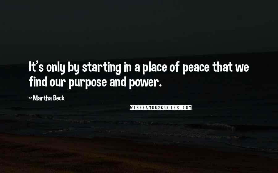 Martha Beck Quotes: It's only by starting in a place of peace that we find our purpose and power.