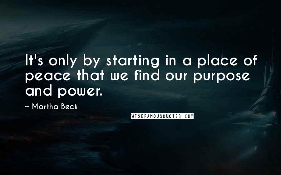 Martha Beck Quotes: It's only by starting in a place of peace that we find our purpose and power.