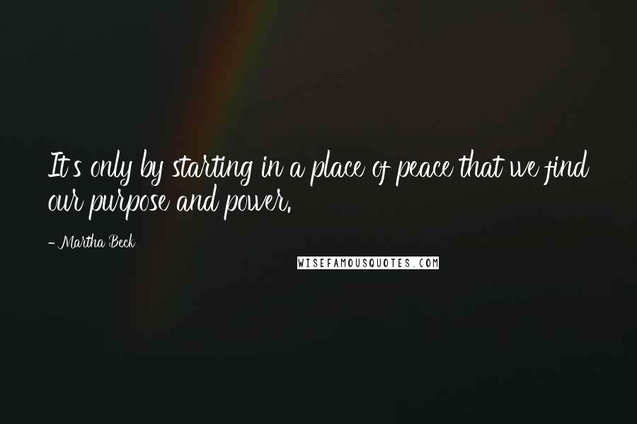 Martha Beck Quotes: It's only by starting in a place of peace that we find our purpose and power.