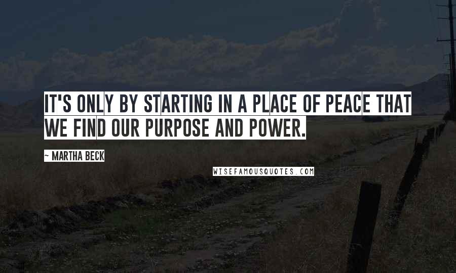 Martha Beck Quotes: It's only by starting in a place of peace that we find our purpose and power.