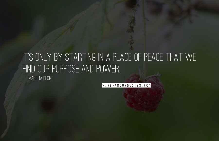Martha Beck Quotes: It's only by starting in a place of peace that we find our purpose and power.