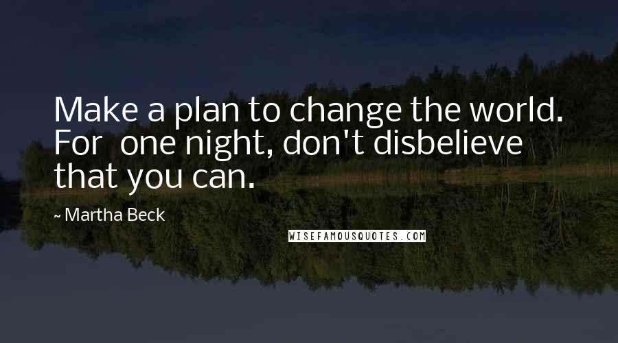Martha Beck Quotes: Make a plan to change the world. For one night, don't disbelieve that you can.