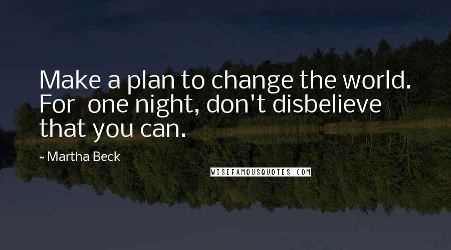 Martha Beck Quotes: Make a plan to change the world. For  one night, don't disbelieve that you can.