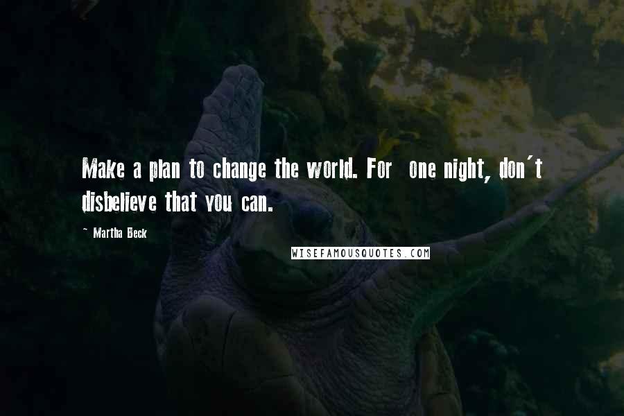 Martha Beck Quotes: Make a plan to change the world. For one night, don't disbelieve that you can.