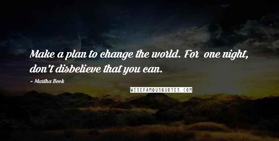 Martha Beck Quotes: Make a plan to change the world. For one night, don't disbelieve that you can.