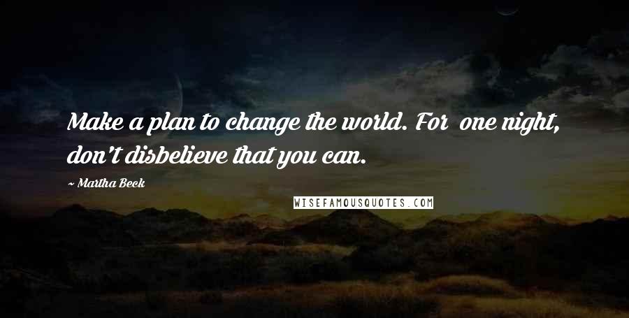 Martha Beck Quotes: Make a plan to change the world. For  one night, don't disbelieve that you can.