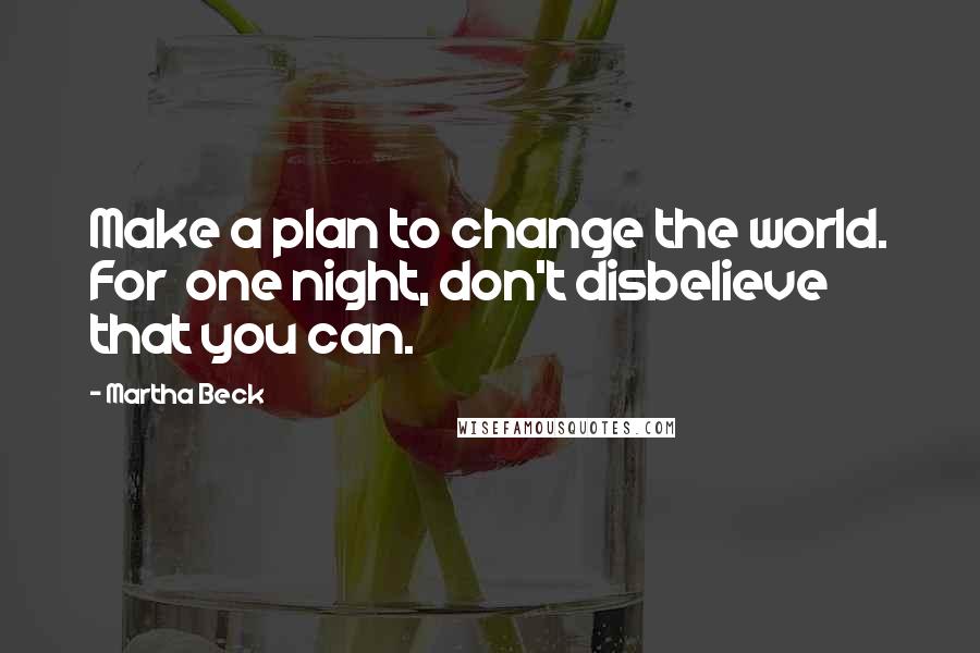Martha Beck Quotes: Make a plan to change the world. For one night, don't disbelieve that you can.
