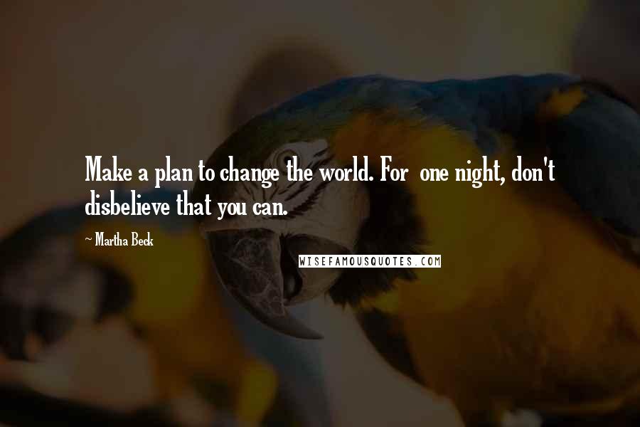 Martha Beck Quotes: Make a plan to change the world. For one night, don't disbelieve that you can.