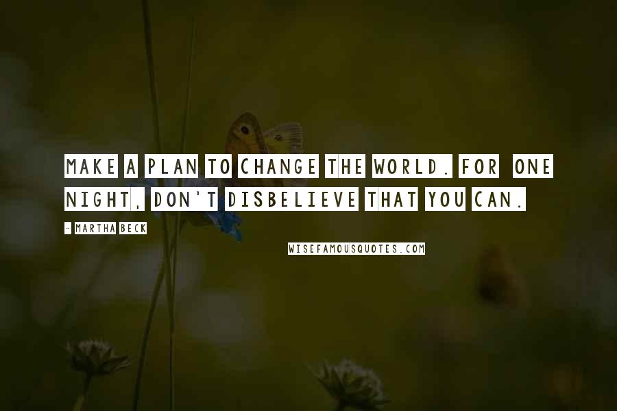 Martha Beck Quotes: Make a plan to change the world. For one night, don't disbelieve that you can.