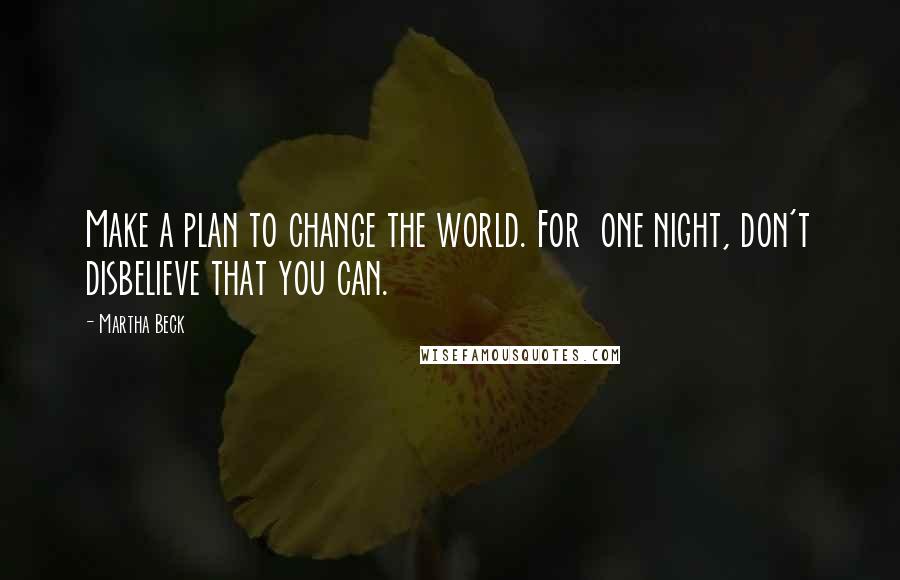 Martha Beck Quotes: Make a plan to change the world. For one night, don't disbelieve that you can.