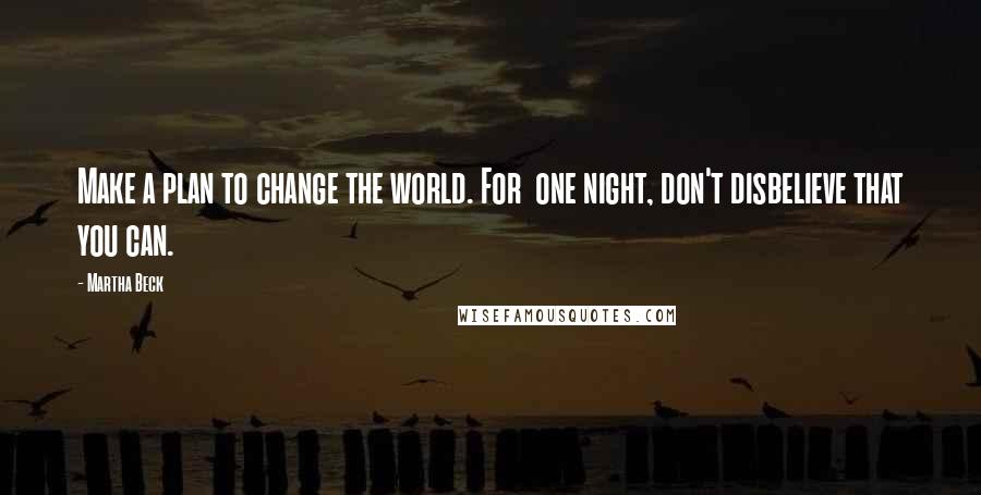 Martha Beck Quotes: Make a plan to change the world. For one night, don't disbelieve that you can.