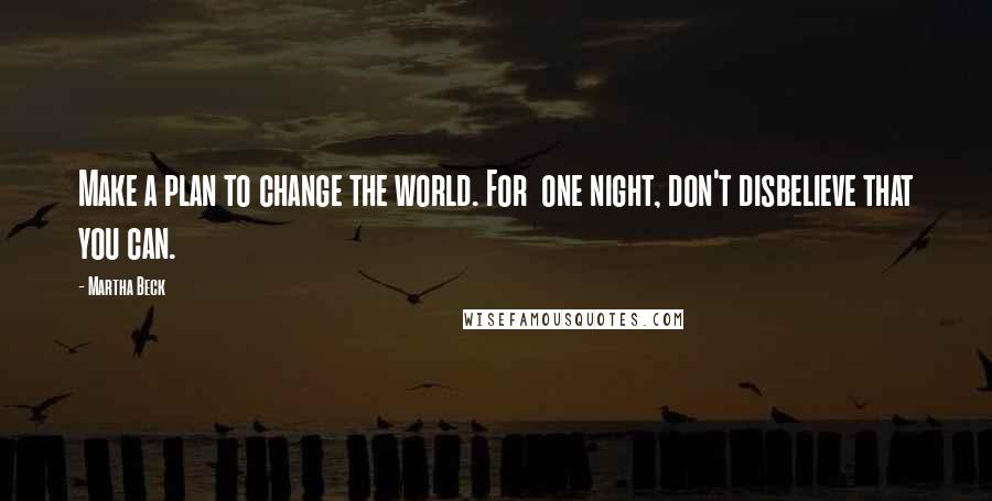 Martha Beck Quotes: Make a plan to change the world. For  one night, don't disbelieve that you can.